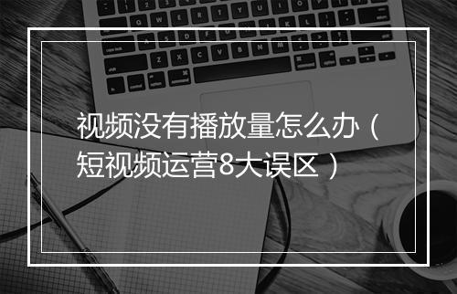 视频没有播放量怎么办（短视频运营8大误区）