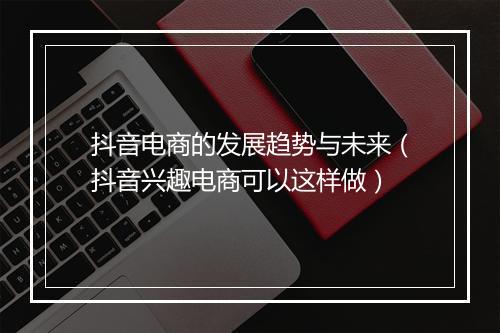 抖音电商的发展趋势与未来（抖音兴趣电商可以这样做）