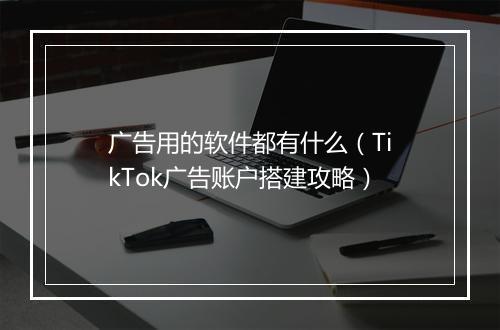 广告用的软件都有什么（TikTok广告账户搭建攻略）