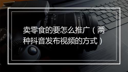 卖零食的要怎么推广（两种抖音发布视频的方式）
