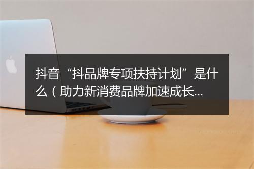 抖音“抖品牌专项扶持计划”是什么（助力新消费品牌加速成长）