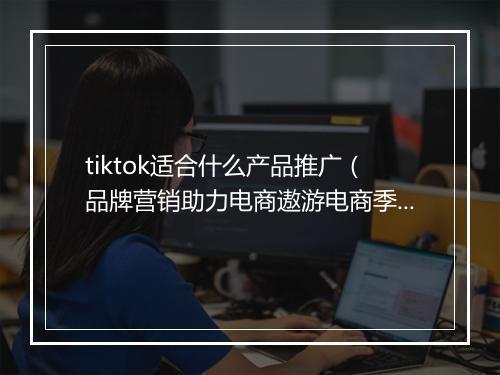tiktok适合什么产品推广（品牌营销助力电商遨游电商季）