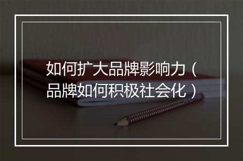 如何扩大品牌影响力（品牌如何积极社会化）