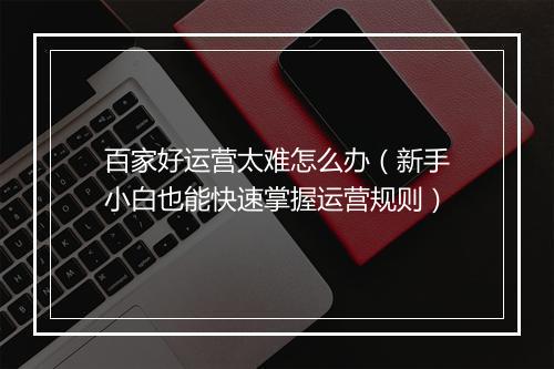 百家好运营太难怎么办（新手小白也能快速掌握运营规则）