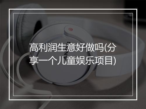高利润生意好做吗(分享一个儿童娱乐项目)