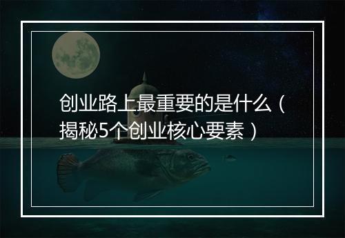 创业路上最重要的是什么（揭秘5个创业核心要素）