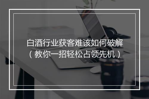 白酒行业获客难该如何破解（教你一招轻松占领先机）