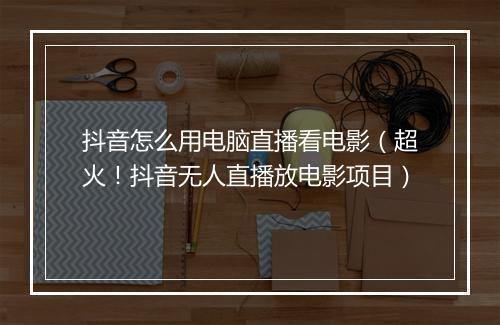 抖音怎么用电脑直播看电影（超火！抖音无人直播放电影项目）