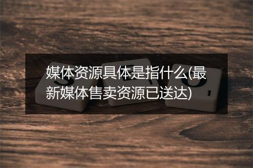 媒体资源具体是指什么(最新媒体售卖资源已送达)