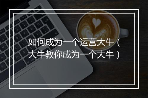 如何成为一个运营大牛（大牛教你成为一个大牛）
