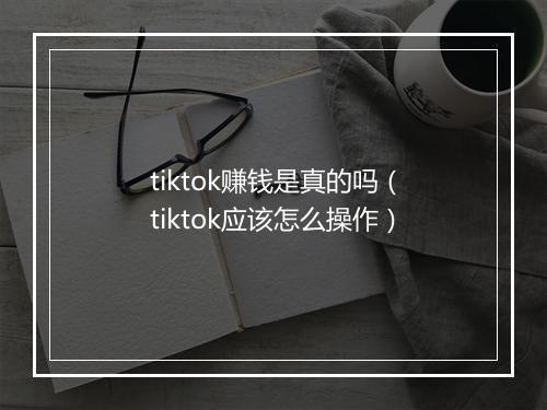 tiktok赚钱是真的吗（tiktok应该怎么操作）