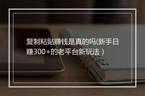 复制粘贴赚钱是真的吗(新手日赚300+的老平台新玩法）