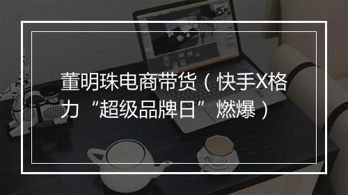 董明珠电商带货（快手X格力“超级品牌日”燃爆）