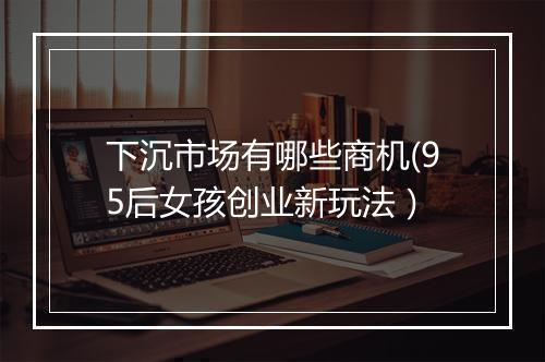 下沉市场有哪些商机(95后女孩创业新玩法）