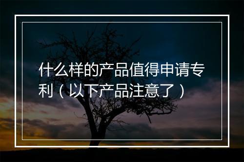 什么样的产品值得申请专利（以下产品注意了）