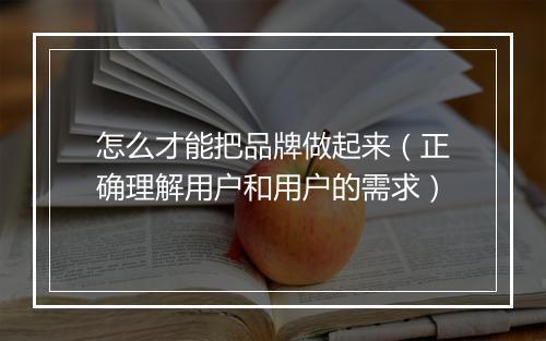 怎么才能把品牌做起来（正确理解用户和用户的需求）