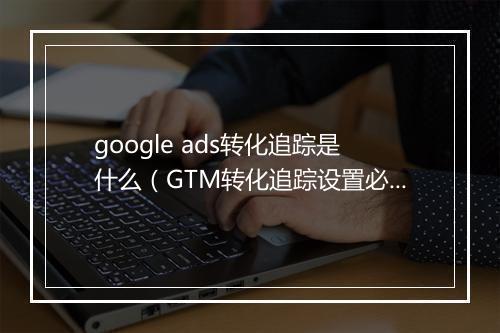 google ads转化追踪是什么（GTM转化追踪设置必读）