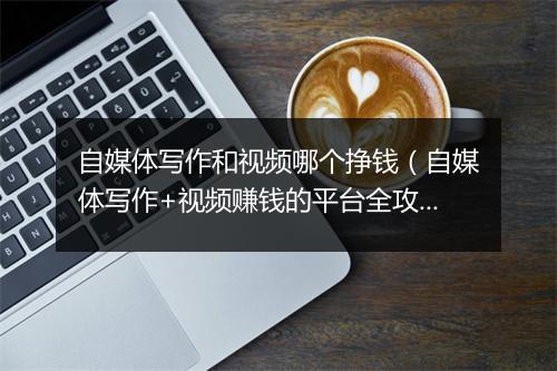 自媒体写作和视频哪个挣钱（自媒体写作+视频赚钱的平台全攻略）