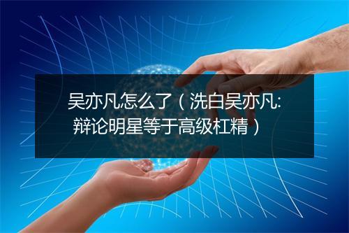 吴亦凡怎么了（洗白吴亦凡: 辩论明星等于高级杠精）