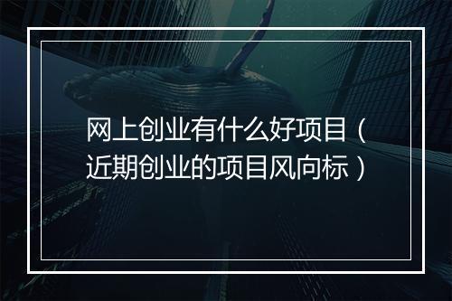 网上创业有什么好项目（近期创业的项目风向标）