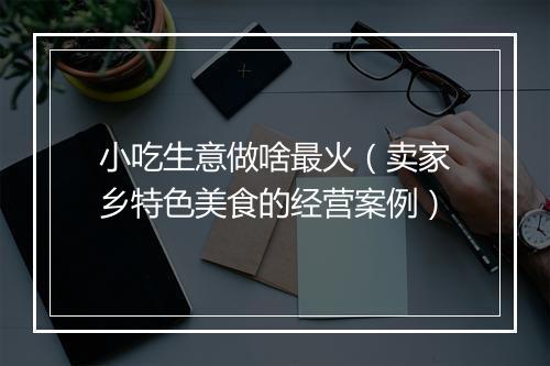 小吃生意做啥最火（卖家乡特色美食的经营案例）