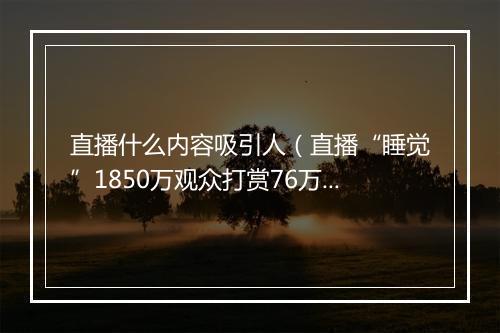 直播什么内容吸引人（直播“睡觉”1850万观众打赏76万）