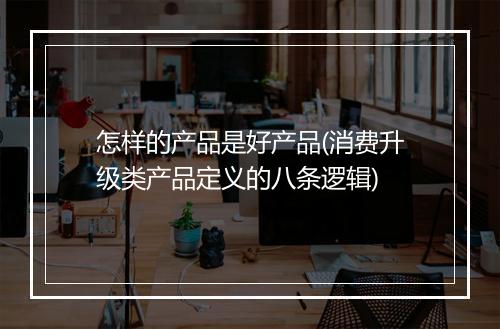 怎样的产品是好产品(消费升级类产品定义的八条逻辑)