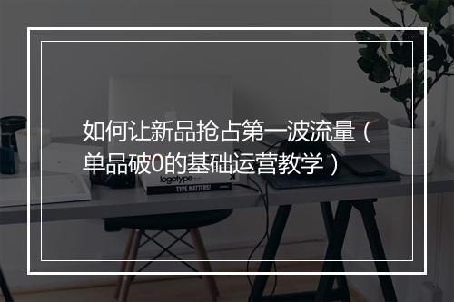 如何让新品抢占第一波流量（单品破0的基础运营教学）