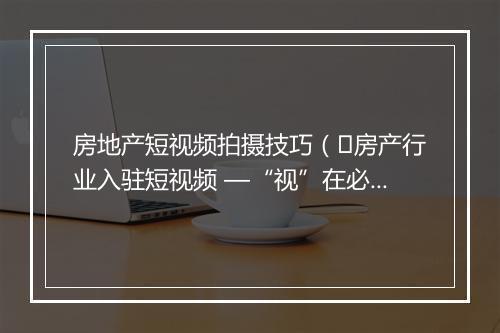 房地产短视频拍摄技巧（​房产行业入驻短视频 —“视”在必行）