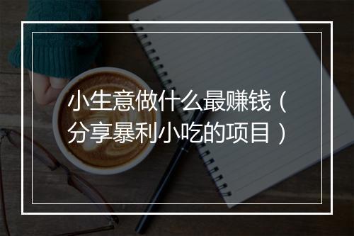 小生意做什么最赚钱（分享暴利小吃的项目）