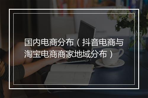 国内电商分布（抖音电商与淘宝电商商家地域分布）