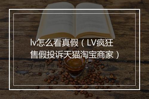 lv怎么看真假（LV疯狂售假投诉天猫淘宝商家）