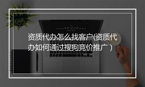 资质代办怎么找客户(资质代办如何通过搜狗竞价推广）