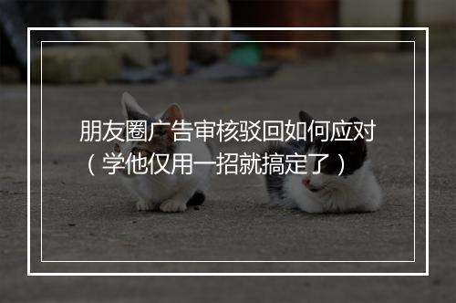 朋友圈广告审核驳回如何应对（学他仅用一招就搞定了）