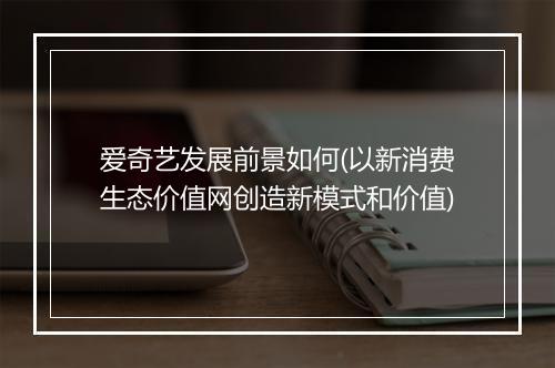 爱奇艺发展前景如何(以新消费生态价值网创造新模式和价值)