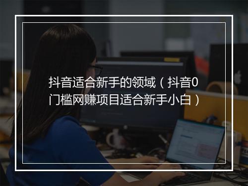 抖音适合新手的领域（抖音0门槛网赚项目适合新手小白）
