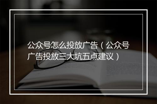 公众号怎么投放广告（公众号广告投放三大坑五点建议）