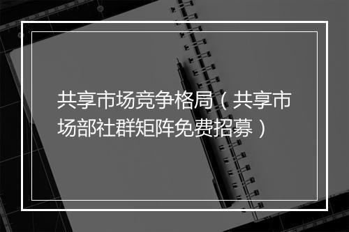 共享市场竞争格局（共享市场部社群矩阵免费招募）