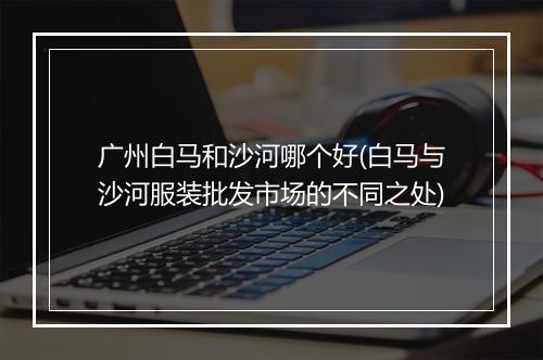 广州白马和沙河哪个好(白马与沙河服装批发市场的不同之处)