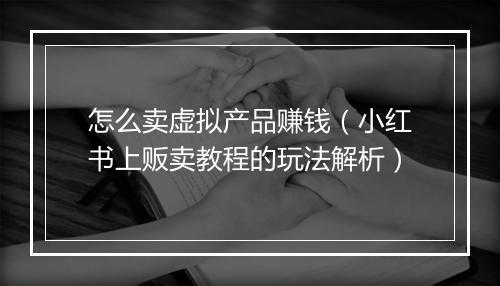 怎么卖虚拟产品赚钱（小红书上贩卖教程的玩法解析）