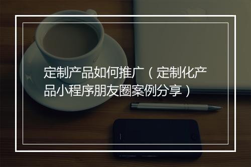 定制产品如何推广（定制化产品小程序朋友圈案例分享）