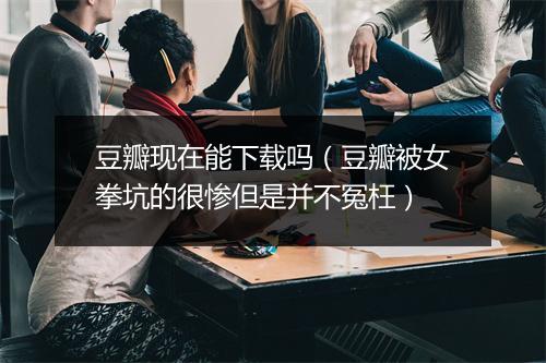 豆瓣现在能下载吗（豆瓣被女拳坑的很惨但是并不冤枉）