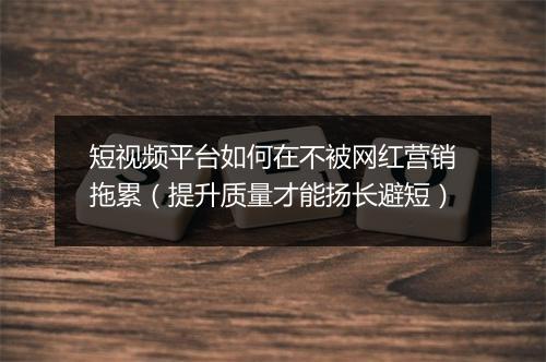 短视频平台如何在不被网红营销拖累（提升质量才能扬长避短）