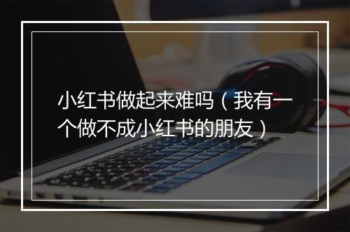 小红书做起来难吗（我有一个做不成小红书的朋友）