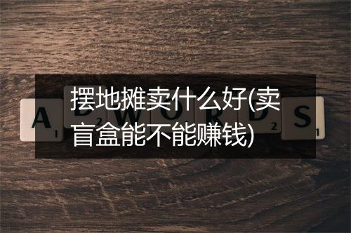 摆地摊卖什么好(卖盲盒能不能赚钱)