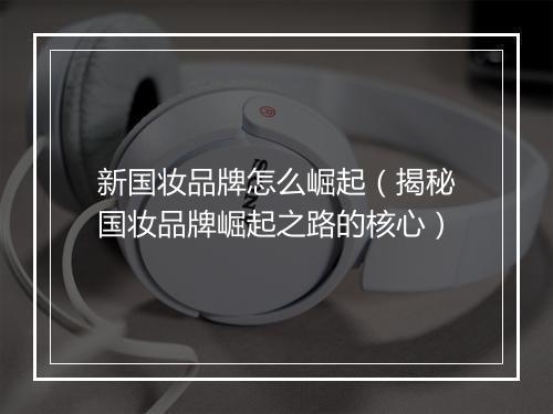 新国妆品牌怎么崛起（揭秘国妆品牌崛起之路的核心）