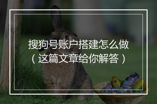 搜狗号账户搭建怎么做（这篇文章给你解答）