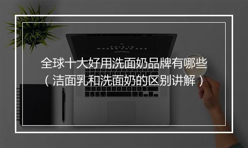 全球十大好用洗面奶品牌有哪些（洁面乳和洗面奶的区别讲解）