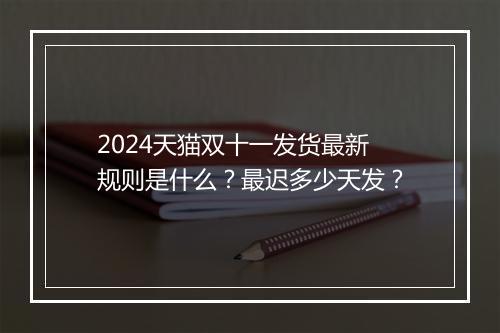 2024天猫双十一发货最新规则是什么？最迟多少天发？