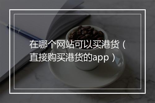 在哪个网站可以买港货（直接购买港货的app）